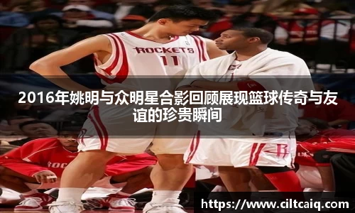 2016年姚明与众明星合影回顾展现篮球传奇与友谊的珍贵瞬间